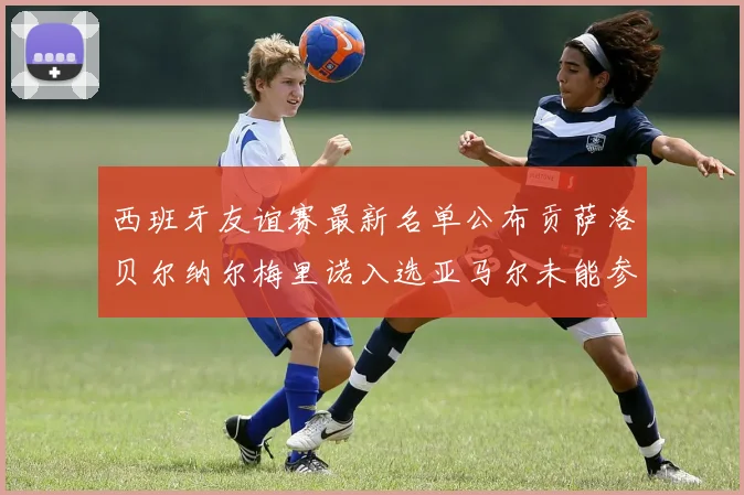 西班牙友谊赛最新名单公布贡萨洛贝尔纳尔梅里诺入选亚马尔未能参赛