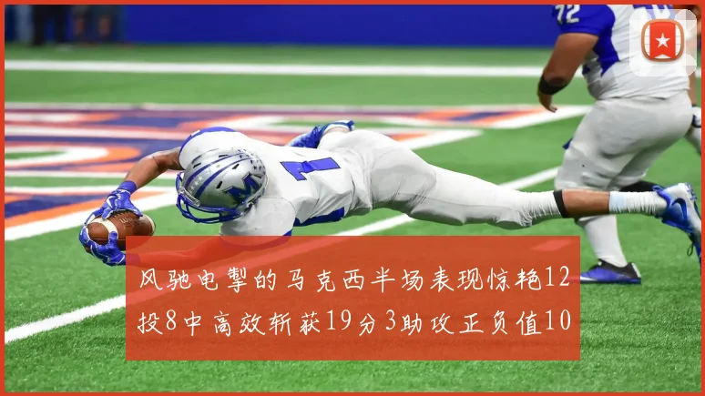 风驰电掣的马克西半场表现惊艳12投8中高效斩获19分3助攻正负值10