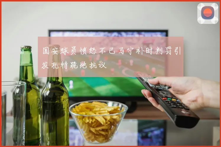 国安球员愤怒不已马宁补时判罚引发孔特跪地抗议