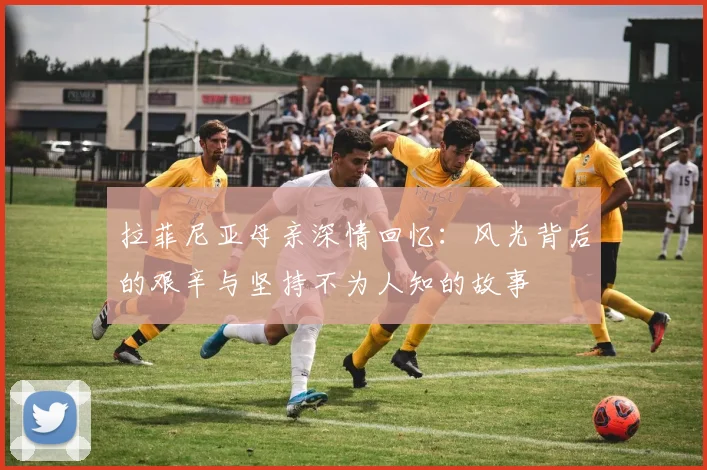 拉菲尼亚母亲深情回忆：风光背后的艰辛与坚持不为人知的故事