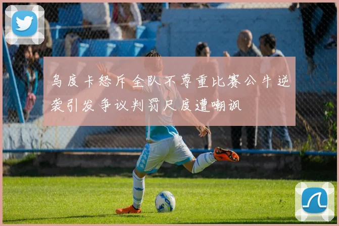 乌度卡怒斥全队不尊重比赛公牛逆袭引发争议判罚尺度遭嘲讽