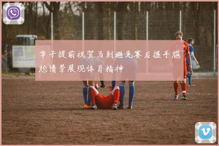 华子提前祝贺马刺避免赛后握手尴尬情景展现体育精神