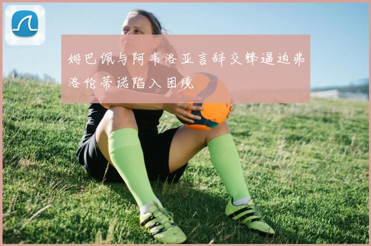 姆巴佩与阿韦洛亚言辞交锋逼迫弗洛伦蒂诺陷入困境