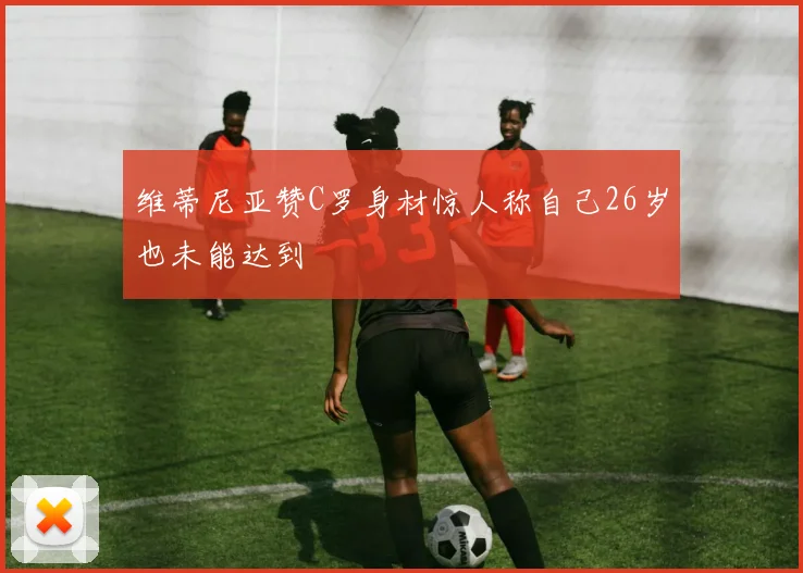 维蒂尼亚赞C罗身材惊人称自己26岁也未能达到
