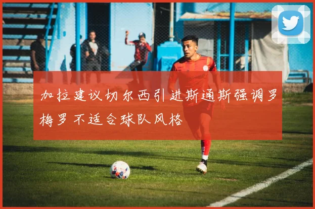 加拉建议切尔西引进斯通斯强调罗梅罗不适合球队风格