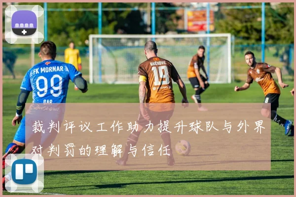 裁判评议工作助力提升球队与外界对判罚的理解与信任