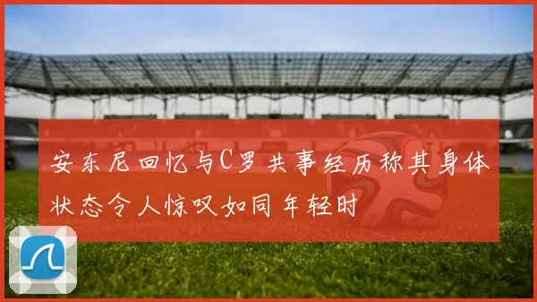 安东尼回忆与C罗共事经历称其身体状态令人惊叹如同年轻时